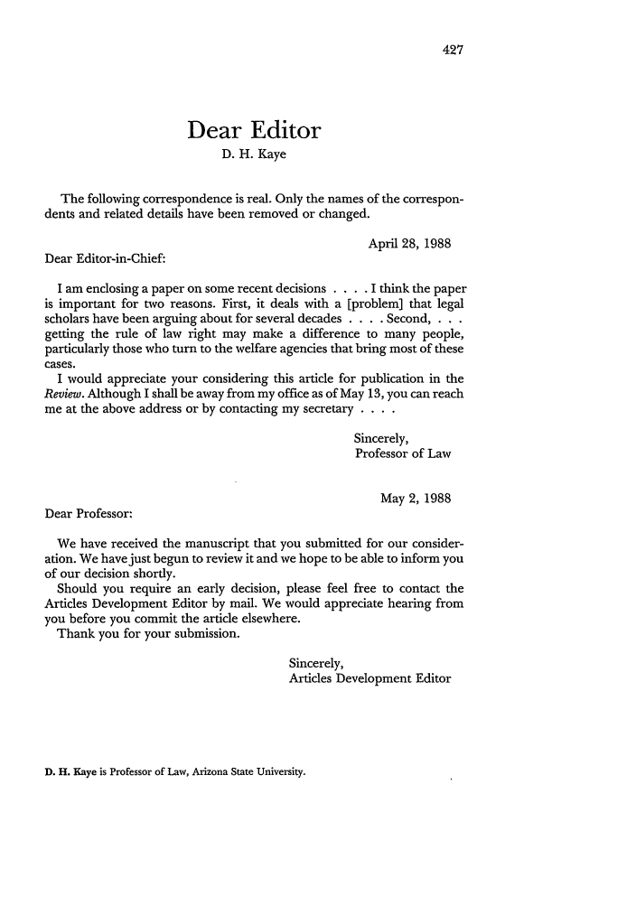handle is hein.journals/jled39 and id is 439 raw text is: 427

Dear Editor
D. H. Kaye
The following correspondence is real. Only the names of the correspon-
dents and related details have been removed or changed.
April 28, 1988
Dear Editor-in-Chief:
I am enclosing a paper on some recent decisions . . . . I think the paper
is important for two reasons. First, it deals with a [problem] that legal
scholars have been arguing about for several decades . . . . Second, . . .
getting the rule of law right may make a difference to many people,
particularly those who turn to the welfare agencies that bring most of these
cases.
I would appreciate your considering this article for publication in the
Review. Although I shall be away from my office as of May 13, you can reach
me at the above address or by contacting my secretary . ...
Sincerely,
Professor of Law
May 2, 1988
Dear Professor:
We have received the manuscript that you submitted for our consider-
ation. We have just begun to review it and we hope to be able to inform you
of our decision shortly.
Should you require an early decision, please feel free to contact the
Articles Development Editor by mail. We would appreciate hearing from
you before you commit the article elsewhere.
Thank you for your submission.
Sincerely,
Articles Development Editor

D. H. Kaye is Professor of Law, Arizona State University.


