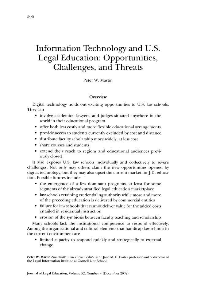 handle is hein.journals/jled52 and id is 514 raw text is: Information Technology and U.S.
Legal Education: Opportunities,
Challenges, and Threats
Peter W. Martin
Overview
Digital technology holds out exciting opportunities to U.S. law schools.
They can
 involve academics, lawyers, and judges situated anywhere in the
world in their educational program
* offer both less costly and more flexible educational arrangements
 provide access to students currently excluded by cost and distance
* distribute faculty scholarship more widely, at less cost
 share courses and students
 extend their reach to regions and educational audiences previ-
ously closed
It also exposes U.S. law schools individually and collectively to severe
challenges. Not only may others claim the new opportunities opened by
digital technology, but they may also upset the current market forJ.D. educa-
tion. Possible futures include
 the emergence of a few dominant programs, at least for some
segments of the already stratified legal education marketplace
* law schools retaining credentialing authority while more and more
of the preceding education is delivered by commercial entities
 failure for law schools that cannot deliver value for the added costs
entailed in residential instruction
* erosion of the symbiosis between faculty teaching and scholarship
Many schools lack the institutional competence to respond effectively.
Among the organizational and cultural elements that handicap law schools in
the current environment are
* limited capacity to respond quickly and strategically to external
change
PeterW. Martin <matintii@lii.law.corncll.cdut> is the ,anc M. G. Foster pirof essor and coditrcctor of
the l cgal Information Institte at Cotrnell law School.

Journal of Legal Education, Volume 52, NumIer 'I (December 2002)



