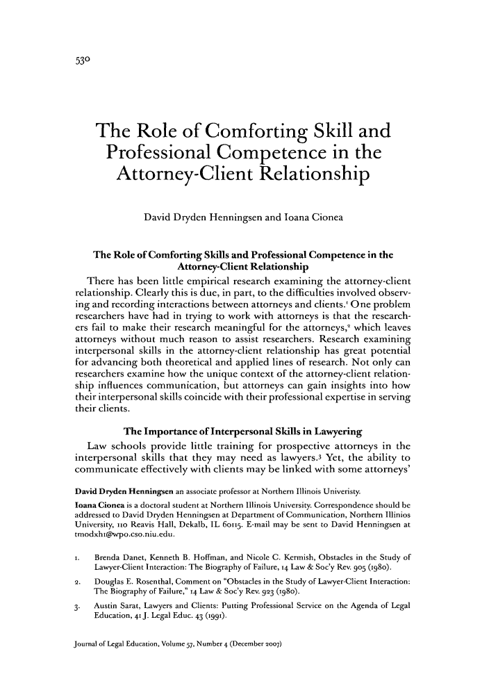 handle is hein.journals/jled57 and id is 538 raw text is: The Role of Comforting Skill and
Professional Competence in the
Attorney-Client Relationship
David Dryden Henningsen and loana Cionea
The Role of Comforting Skills and Professional Competence in the
Attorney-Client Relationship
There has been little empirical research examining the attorney-client
relationship. Clearly this is due, in part, to the difficulties involved observ-
ing and recording interactions between attorneys and clients.' One problem
researchers have had in trying to work with attorneys is that the research-
ers fail to make their research meaningful for the attorneys, which leaves
attorneys without much reason to assist researchers. Research examining
interpersonal skills in the attorney-client relationship has great potential
for advancing both theoretical and applied lines of research. Not only can
researchers examine how the unique context of the attorney-client relation-
ship influences communication, but attorneys can gain insights into how
their interpersonal skills coincide with their professional expertise in serving
their clients.
The Importance of Interpersonal Skills in Lawyering
Law schools provide little training for prospective attorneys in the
interpersonal skills that they may need as lawyers.3 Yet, the ability to
communicate effectively with clients may be linked with some attorneys'
David Dryden Henningsen an associate professor at Northern Illinois Univeristy.
loana Cionea is a doctoral student at Northern Illinois University. Correspondence should be
addressed to David Dryden Henningsen at Department of Communication, Northern Illinios
University, io Reavis Hall, Dekalb, IL 60II5. E-mail may be sent to David Henningsen at
tmodxhs@wpo.cso.niu.edu.
1.  Brenda Danet, Kenneth B. Hoffman, and Nicole C. Kermish, Obstacles in the Study of
Lawyer-Client Interaction: The Biography of Failure, 14 Law & Soc'y Rev. 905 (1980).
2.  Douglas E. Rosenthal, Comment on Obstacles in the Study of Lawyer-Client Interaction:
The Biography of Failure, 14 Law & Soc'y Rev. 993 (980).
3.  Austin Sarat, Lawyers and Clients: Putting Professional Service on the Agenda of Legal
Education, 41 J. Legal Educ. 43 (199).

Journal of Legal Education, Volume 57, Number 4 (December 2007)


