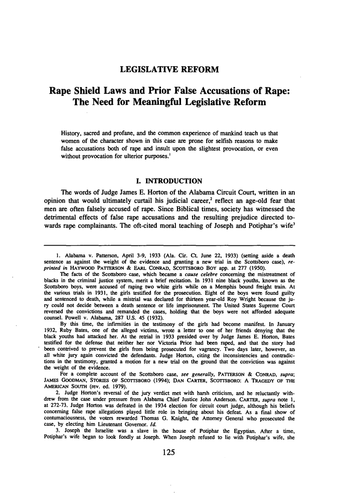 handle is hein.journals/jleg24 and id is 133 raw text is: LEGISLATIVE REFORM
Rape Shield Laws and Prior False Accusations of Rape:
The Need for Meaningful Legislative Reform
History, sacred and profane, and the common experience of mankind teach us that
women of the character shown in this case are prone for selfish reasons to make
false accusations both of rape and insult upon the slightest provocation, or even
without provocation for ulterior purposes.'
I. INTRODUCTION
The words of Judge James E. Horton of the Alabama Circuit Court, written in an
opinion that would ultimately curtail his judicial career,2 reflect an age-old fear that
men are often falsely accused of rape. Since Biblical times, society has witnessed the
detrimental effects of false rape accusations and the resulting prejudice directed to-
wards rape complainants. The oft-cited moral teaching of Joseph and Potiphar's wife3
1. Alabama v. Patterson, April 3-9, 1933 (Ala. Cir. Ct. June 22, 1933) (setting aside a death
sentence as against the weight of the evidence and granting a new trial in the Scottsboro case), re-
printed in HAYWOOD PATTERSON & EARL CONRAD, SCOTTSBORO BOY app. at 277 (1950).
The facts of the Scottsboro case, which became a cause celebre concerning the mistreatment of
blacks in the criminal justice system, merit a brief recitation. In 1931 nine black youths, known as the
Scottsboro boys, were accused of raping two white girls while on a Memphis bound freight train. At
the various trials in 1931, the girls testified for the prosecution. Eight of the boys were found guilty
and sentenced to death, while a mistrial was declared for thirteen year-old Roy Wright because the ju-
ry could not decide between a death sentence or life imprisonment. The United States Supreme Court
reversed the convictions and remanded the cases, holding that the boys were not afforded adequate
counsel. Powell v. Alabama, 287 U.S. 45 (1932).
By this time, the infirmities in the testimony of the girls had become manifest. In January
1932, Ruby Bates, one of the alleged victims, wrote a letter to one of her friends denying that the
black youths had attacked her. At the retrial in 1933 presided over by Judge James E. Horton, Bates
testified for the defense that neither her nor Victoria Price had been raped, and that the story had
been contrived to prevent the girls from being prosecuted for vagrancy. Two days later, however, an
all white jury again convicted the defendants. Judge Horton, citing the inconsistencies and contradic-
tions in the testimony, granted a motion for a new trial on the ground that the conviction was against
the weight of the evidence.
For a complete account of the Scottsboro case, see generally, PATTERSON & CONRAD, supra;
JAMES GOODMAN, STORIES OF SCOTITSBORO (1994); DAN CARTER, SCOTSBORO: A TRAGEDY OF THE
AMERICAN SoUTH (rev. ed. 1979).
2. Judge Horton's reversal of the jury verdict met with harsh criticism, and he reluctantly with-
drew from the case under pressure from Alabama Chief Justice John Anderson. CARTER, supra note 1,
at 272-73. Judge Horton was defeated in the 1934 election for circuit court judge, although his beliefs
concerning false rape allegations played little role in bringing about his defeat. As a final show of
contumaciousness, the voters rewarded Thomas G. Knight, the Attorney General who prosecuted the
case, by electing him Lieutenant Governor. Id.
3. Joseph the Israelite was a slave in the house of Potiphar the Egyptian. After a time,
Potiphar's wife began to look fondly at Joseph. When Joseph refused to lie with Potiphar's wife, she


