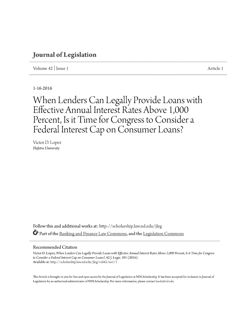 handle is hein.journals/jleg42 and id is 1 raw text is: 










Journal of Legislation


Volume 42 1 Issue I



1-16-2016


When Lenders Can Legally Provide Loans with

Effective Annual Interest Rates Above 1,000

Percent, Is it Time for Congress to Consider a

Federal Interest Cap on Consumer Loans?

Victor D. Lopez
Hofstra University















Follow this and additional works at: http:i/scholarship.law.nd.edu/jleg
& Part of the Banking and Finance Law Commons, and the I egislation Commons


Article 1


Recommended Citation
Victor D. Lopez, When Lenders Can Legally Provide Loans with Effective Annual Interest Rates Above 1,000 Percent, Is it Time for Congress
to Consider a Federal Interest Cap on Consumer Loans?, 42J. Legis. 101 (2016).
Available at: http://scholarship.law.nd.edu/jleg/vo142/issl/1


This Article is brought to you for free and open access by thejournal of Legislation at NDLScholarship. It has been accepted for inclusion injournal of
Legislation by an authorized administrator of NDLScholarship. For more information, please contact lawsdr(cDnd.edu.


