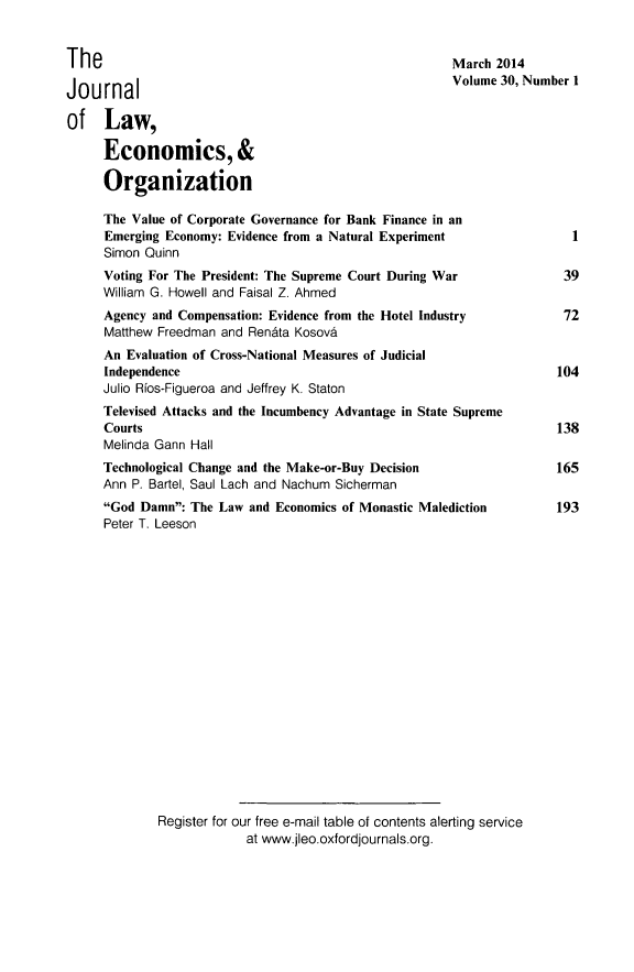 handle is hein.journals/jleo30 and id is 1 raw text is: The
Journal
of Law,
Economics, &
Organization

March 2014
Volume 30, Number I

The Value of Corporate Governance for Bank Finance in an
Emerging Economy: Evidence from a Natural Experiment
Simon Quinn
Voting For The President: The Supreme Court During War
William G. Howell and Faisal Z. Ahmed
Agency and Compensation: Evidence from the Hotel Industry
Matthew Freedman and Ren~ta Kosova
An Evaluation of Cross-National Measures of Judicial
Independence
Julio Rios-Figueroa and Jeffrey K. Staton
Televised Attacks and the Incumbency Advantage in State Supreme
Courts
Melinda Gann Hall
Technological Change and the Make-or-Buy Decision
Ann P. Bartel, Saul Lach and Nachum Sicherman
God Damn: The Law and Economics of Monastic Malediction
Peter T. Leeson
Register for our free e-mail table of contents alerting service
at www.jleo.oxfordjournals.org.

1
39
72
104
138
165
193


