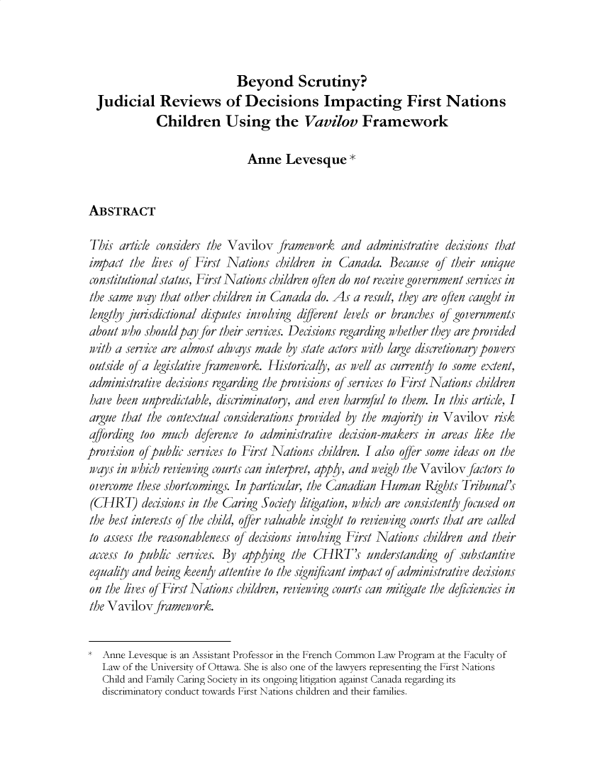 handle is hein.journals/jleq19 and id is 1 raw text is: 



                             Beyond Scrutiny?
  Judicial Reviews of Decisions Impacting First Nations
             Children Using the Vavilov Framework

                               Anne   Levesque *


ABSTRACT

This  article considers the Vavilov framework   and  administrative decisions that
impact  the lives of First Nations  children in Canada.   Because of their unique
constitutional status, First Nations children often do not receive government services in
the same  way that other children in Canada do. As a result, they are often caught in
lengthy jurisdictional disputes involving die/rent levels or branches of governments
about  who should pay for their services. Decisions regarding whether they are provided
with a service are almost always made by state actors with large discretionary powers
outside of a legislative framework. Historically, as well as currently to some extent,
administrative decisions regarding the provisions of services to First Nations children
have  been unpredictable, discriminatory, and even harmful to them. In this article, I
argue  that the contextual considerations provided by the majority in Vavilov risk
affording too much   deference to administrative decision-makers in areas like the
provision of public services to First Nations children. I also offer some ideas on the
ways  in which reviewing courts can interpret, apply, and weigh the Vavilov factors to
overcome  these shortcomings. In particular, the Canadian Human Rights Tribunal's
(CHRT) decisions   in the Caring Society litigation, which are consistenty focused on
the best interests of the child, offer valuable insight to reviewing courts that are called
to assess the reasonableness of decisions involving First Nations children and their
access to public services. By applying the CHRT's understanding of substantive
equality and being keeny attentive to the significant impact of administrative decisions
on  the lives of First Nations children, reviewing courts can mitigate the deficiencies in
the Vavilov  framework.


*  Anne Levesque is an Assistant Professor in the French Common Law Program at the Faculty of
   Law of the University of Ottawa. She is also one of the lawyers representing the First Nations
   Child and Family Caring Society in its ongoing litigation against Canada regarding its
   discriminatory conduct towards First Nations children and their families.


