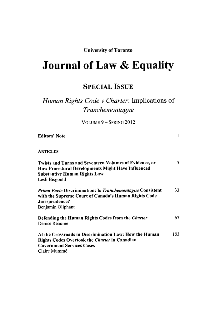 handle is hein.journals/jleq9 and id is 1 raw text is: University of Toronto

Journal of Law & Equality
SPECIAL ISSUE
Human Rights Code v Charter: Implications of
Tranchemontagne
VOLUME 9 - SPRING 2012
Editors' Note                                               1
ARTICLES
Twists and Turns and Seventeen Volumes of Evidence, or     5
How Procedural Developments Might Have Influenced
Substantive Human Rights Law
Lesli Bisgould
Prima Facie Discrimination: Is Tranchemontagne Consistent  33
with the Supreme Court of Canada's Human Rights Code
Jurisprudence?
Benjamin Oliphant
Defending the Human Rights Codes from the Charter         67
Denise R6aume
At the Crossroads in Discrimination Law: How the Human    103
Rights Codes Overtook the Charter in Canadian
Government Services Cases
Claire Mumm6


