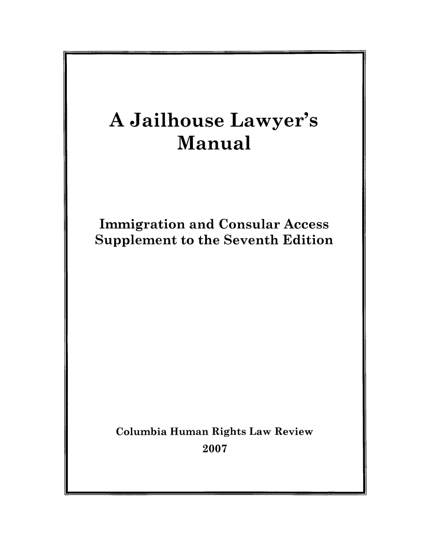 handle is hein.journals/jllwman13 and id is 1 raw text is: 






  A Jailhouse Lawyer's
          Manual




 Immigration and Consular Access
Supplement to the Seventh Edition











   Columbia Human Rights Law Review
             2007


