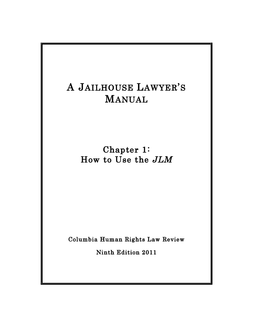 handle is hein.journals/jllwman16 and id is 1 raw text is: 







A JAILHOUSE LAWYER'S
        MANUAL




        Chapter 1:
   How to Use the JLM







Columbia Human Rights Law Review


Ninth Edition 2011


