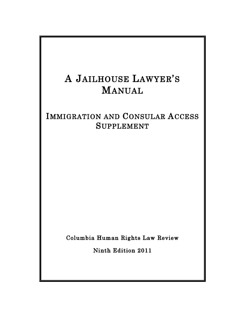 handle is hein.journals/jllwman17 and id is 1 raw text is: 







    A JAILHOUSE LAWYER'S
            MANUAL


IMMIGRATION AND CONSULAR ACCESS
          SUPPLEMENT











    Columbia Human Rights Law Review


Ninth Edition 2011


