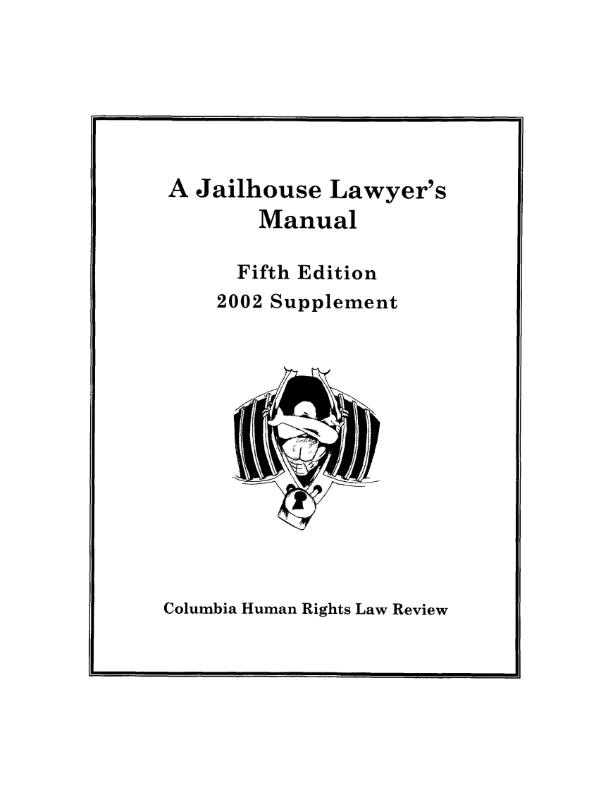 handle is hein.journals/jllwman9 and id is 1 raw text is: 






A Jailhouse Lawyer's
       Manual

       Fifth Edition
    2002 Supplement


Columbia Human Rights Law Review


