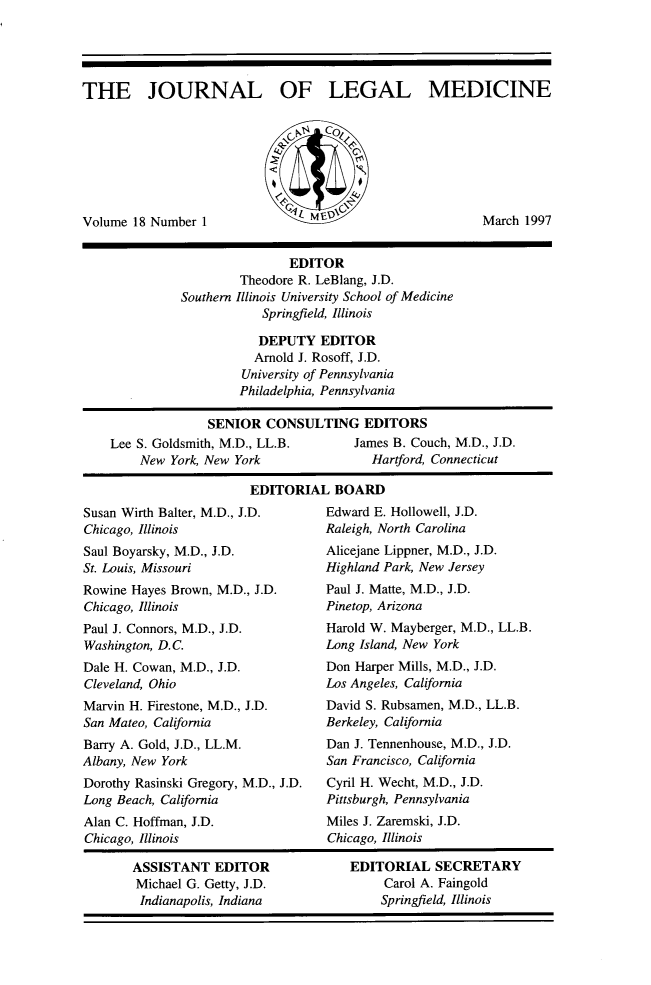 handle is hein.journals/jlm18 and id is 1 raw text is: 





THE JOURNAL OF LEGAL MEDICINE








Volume 18 Number  1                                        March 1997


                              EDITOR
                       Theodore R. LeBlang, J.D.
              Southern Illinois University School of Medicine
                          Springfield, Illinois

                          DEPUTY   EDITOR
                          Arnold J. Rosoff, J.D.
                       University of Pennsylvania
                       Philadelphia, Pennsylvania

                  SENIOR   CONSULTING EDITORS
    Lee S. Goldsmith, M.D., LL.B.       James B. Couch, M.D., J.D.
        New  York, New York               Hartford, Connecticut

                         EDITORIAL   BOARD


Susan Wirth Balter, M.D., J.D.
Chicago, Illinois
Saul Boyarsky, M.D., J.D.
St. Louis, Missouri
Rowine Hayes Brown, M.D., J.D.
Chicago, Illinois
Paul J. Connors, M.D., J.D.
Washington, D.C.
Dale H. Cowan, M.D., J.D.
Cleveland, Ohio
Marvin H. Firestone, M.D., J.D.
San Mateo, California
Barry A. Gold, J.D., LL.M.
Albany, New York
Dorothy Rasinski Gregory, M.D., J.D.
Long Beach, California
Alan C. Hoffman, J.D.
Chicago, Illinois


ASSISTANT   EDITOR
Michael G. Getty, J.D.
Indianapolis, Indiana


Edward E. Hollowell, J.D.
Raleigh, North Carolina
Alicejane Lippner, M.D., J.D.
Highland Park, New Jersey
Paul J. Matte, M.D., J.D.
Pinetop, Arizona
Harold W. Mayberger, M.D., LL.B.
Long Island, New York
Don Harper Mills, M.D., J.D.
Los Angeles, California
David S. Rubsamen, M.D., LL.B.
Berkeley, California
Dan J. Tennenhouse, M.D., J.D.
San Francisco, California
Cyril H. Wecht, M.D., J.D.
Pittsburgh, Pennsylvania
Miles J. Zaremski, J.D.
Chicago, Illinois


EDITORIAL   SECRETARY
     Carol A. Faingold
     Springfield, Illinois


