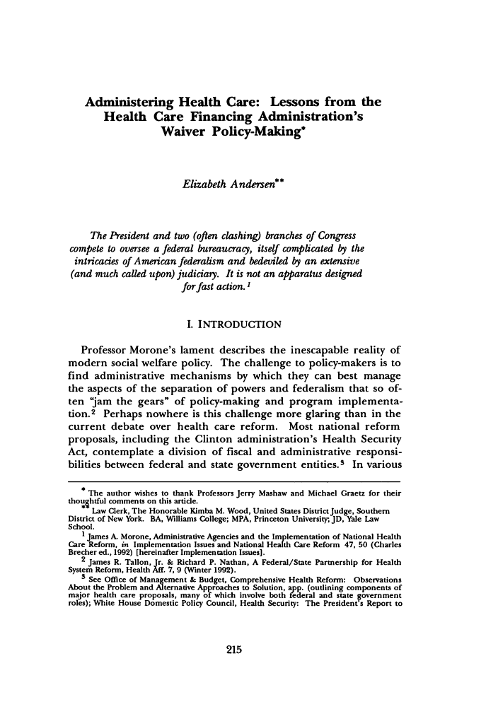 handle is hein.journals/jlp10 and id is 225 raw text is: Administering Health Care: Lessons from the
Health Care Financing Administration's
Waiver Policy-Making*
Elizabeth Andersen**
The President and two (often clashing) branches of Congress
compete to oversee a federal bureaucracy, itself complicated by the
intricacies of American federalism and bedeviled by an extensive
(and much called upon) judiciary. It is not an apparatus designed
for fast action. I
I. INTRODUCTION
Professor Morone's lament describes the inescapable reality of
modern social welfare policy. The challenge to policy-makers is to
find administrative mechanisms by which they can best manage
the aspects of the separation of powers and federalism that so of-
ten jam the gears of policy-making and program implementa-
tion.2 Perhaps nowhere is this challenge more glaring than in the
current debate over health care reform. Most national reform
proposals, including the Clinton administration's Health Security
Act, contemplate a division of fiscal and administrative responsi-
bilities between federal and state government entities.3 In various
* The author wishes to thank Professors Jerry Mashaw and Michael Graetz for their
thoughtful comments on this article.
Law Clerk, The Honorable Kimba M. Wood, United States DistrictJudge, Southern
District of New York. BA, Williams College; MPA, Princeton University;, JD, Yale Law
School.
1 James A. Morone, Administrative Agencies and the Implementation of National Health
Care Reform, in Implementation Issues and National Health Care Reform 47, 50 (Charles
Brecher ed., 1992) [hereinafter Implementation Issues].
2 James R. Tallon, Jr. & Richard P. Nathan, A Federal/State Partnership for Health
System Reform, Health Aff. 7, 9 (Winter 1992).
3 See Office of Management & Budget, Comprehensive Health Reform: Observations
About the Problem and Alternative Approaches to Solution, app. (outlining components of
major health care proposals, many of which involve both federal and state government
roles); White House Domestic Policy Council, Health Security: The President's Report to


