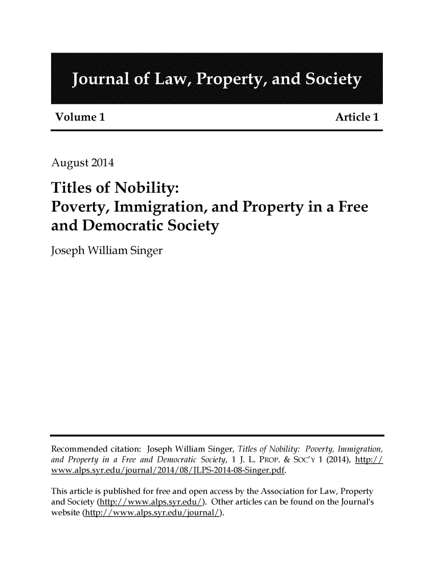 handle is hein.journals/jlpros1 and id is 1 raw text is: Volume 1                                             Article 1

August 2014
Titles of Nobility:
Poverty, Immigration, and Property in a Free
and Democratic Society
Joseph William Singer

Recommended citation: Joseph William Singer, Titles of Nobility: Poverty, Immigration,
and Property in a Free and Democratic Society, 1 J. L. PROP. & SOC'Y 1 (2014), htt:!
www. alps. syr.edu Zjournal Z 2014 Z 08 Z jLPS-2014-08-Singer.pdf.
This article is published for free and open access by the Association for Law, Property
and Society (ht: Z /www.alps.svr.edu/). Other articles can be found on the Journal's
website (htp:/!www.alps.syr.edu/ journal/).


