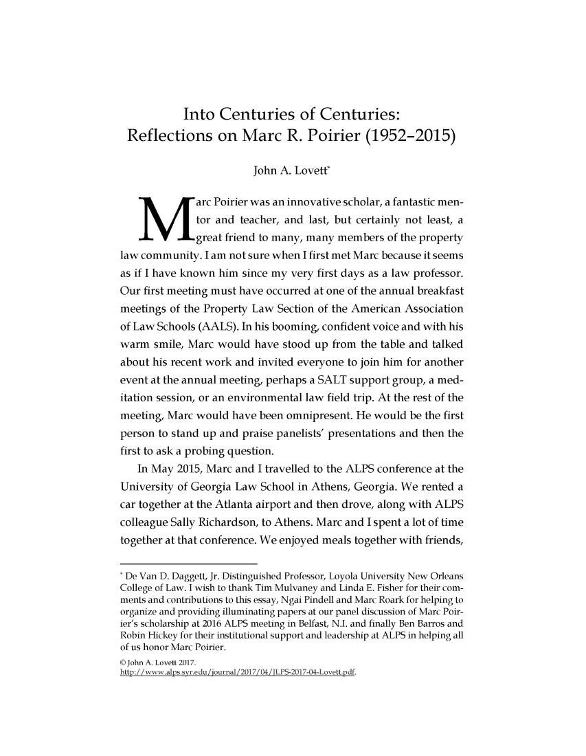 handle is hein.journals/jlpros3 and id is 1 raw text is: 







            Into  Centuries of Centuries:
 Reflections on Marc R. Poirier (1952-2015)

                         John A. Lovetf

       Marc Poirier was an innovative scholar,   a fantastic men-
              tor and teacher, and last, but certainly not least, a
              great friend to many, many members of the property
law community.  I am not sure when I first met Marc because it seems
as if I have known him since my very first days as a law professor.
Our first meeting must have occurred at one of the annual breakfast
meetings of the Property Law Section of the American Association
of Law Schools (AALS). In his booming, confident voice and with his
warm  smile, Marc would  have stood up from the table and talked
about his recent work and invited everyone to join him for another
event at the annual meeting, perhaps a SALT support group, a med-
itation session, or an environmental law field trip. At the rest of the
meeting, Marc would  have been omnipresent. He would be the first
person to stand up and praise panelists' presentations and then the
first to ask a probing question.
   In May  2015, Marc and I travelled to the ALPS conference at the
University of Georgia Law School in Athens, Georgia. We rented a
car together at the Atlanta airport and then drove, along with ALPS
colleague Sally Richardson, to Athens. Marc and I spent a lot of time
together at that conference. We enjoyed meals together with friends,


* De Van D. Daggett, Jr. Distinguished Professor, Loyola University New Orleans
College of Law. I wish to thank Tim Mulvaney and Linda E. Fisher for their com-
ments and contributions to this essay, Ngai Pindell and Marc Roark for helping to
organize and providing illuminating papers at our panel discussion of Marc Poir-
ier's scholarship at 2016 ALPS meeting in Belfast, N.I. and finally Ben Barros and
Robin Hickey for their institutional support and leadership at ALPS in helping all
of us honor Marc Poirier.
(@ John A. Lovett 2017.
htn://www.alns/svr.edu/iournal /2017/04 /TLPS-2017-04-Lovwtt.ndf.


