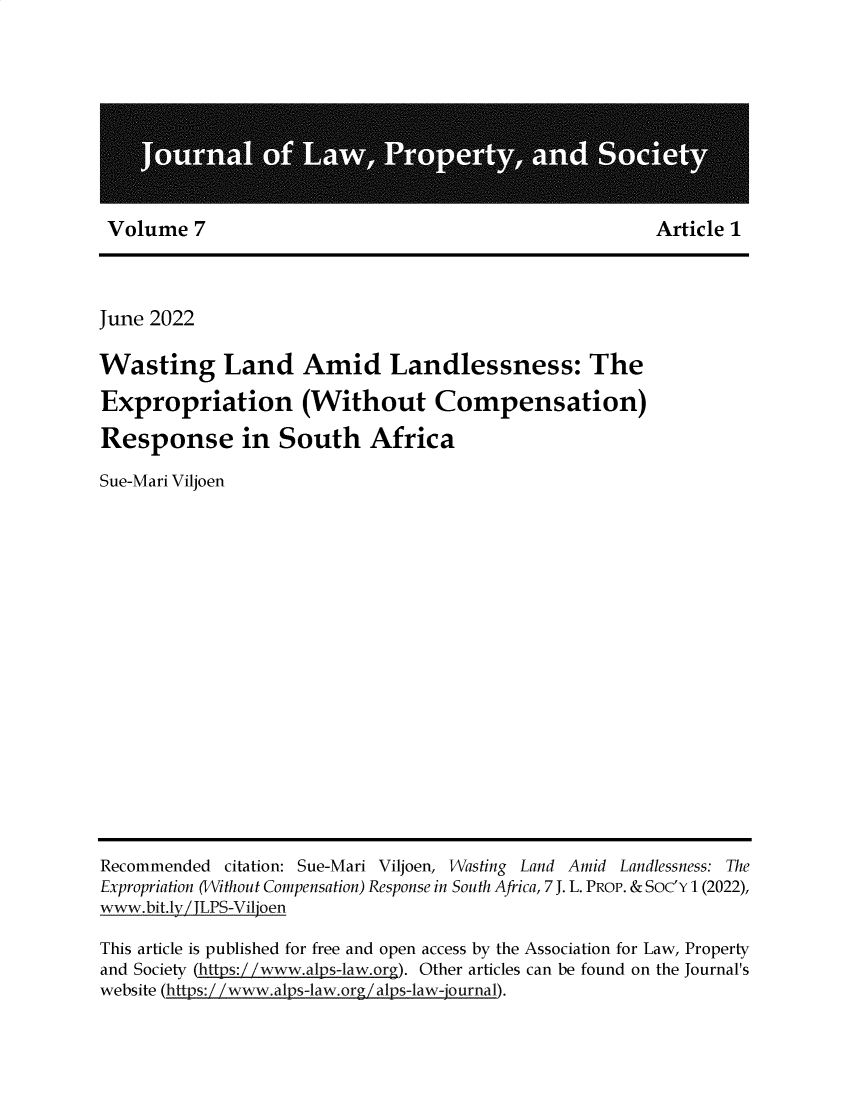 handle is hein.journals/jlpros7 and id is 1 raw text is: 










Volume   7                                              Article 1


June 2022

Wasting Land Amid Landlessness: The

Expropriation (Without Compensation)

Response in South Africa

Sue-Mari Viljoen


Recommended  citation: Sue-Mari Viljoen, Wasting Land Amid Landlessness: The
Expropriation (Without Compensation) Response in South Africa, 7 J. L. PROP. & Soc'Y 1 (2022),
www.bit.ly JLPS-Viljoen

This article is published for free and open access by the Association for Law, Property
and Society (htts /w.al s-law.ar ). Other articles can be found on the Journal's
website (https:/ /www.alps-law.org /alps-law-journal).


