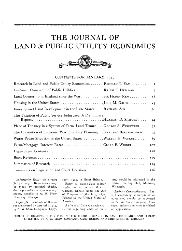 handle is hein.journals/jlpue1 and id is 1 raw text is: THE JOURNAL OF
LAND & PUBLIC UTILITY ECONOMICS
CONTENTS FOR JANUARY, 1925
Research in Land and Public Utility Economics ........ RICHARD T. ELY .........  .I
Customer Ownership of Public Utilities ................ RALPH E. HEILMAN..........  7
Land Ownership in England since the War.............SIR HENRY REW.........     IS
Housing  in  the United  States......................... JOHN  M . GRIEs.......... . 23
Forestry and Land Development in the Lake States ..... RAPHAEL ZON...............  36
The Taxation of Public Service Industries: A Preliminary
Report.... ................................... .H ERBERT  D . SIMPSON.....  44
Place of Tenancy in a System of Farm Land Tenure. .. . GEORGE S. WEHRWEIN. . . . 71
The Prevention of Economic Waste by City Planning. . .HARLAND BARTHOLOMEW..    83
Water-Power Situation in the United States............ WALTER H. VOSKIJIL...... ...89
Farm-Mortgage  Interest Rates.......................CLARA  F. WIGDER........  I02
D epartm ent  C ontents.......................................................  118
Book  Reviews  ..............................................................  119
Sum m aries  of  R esearch   ... ..................................................  124
Comments on  Legislation  and  Court Decisions..................................  126
Subscription Rates:  $5 a year;  right, 1924, in  Great Britain.  ters, should  be addressed  to  the
$1.25 a copy. Remittances may  Entry as second-class matter  Editor, Sterling Hall, Madison,
be made by personal checks,  applied for at the postoffice at  Wisconsin.
drafts, post-office or express money  Chicago, Illinois, under the Act  Business Communications: Let-
orders, payable to A. V. Shaw  of Congress of March 3, 1879.  ters concerning subscriptions or
Company, Chicago.           Printed in the United States of  advertising should be addressed
Copyright: Contents of this is-  America.              to A. W. Shaw Company, Chi-
sue are covered by copyright, 1924,  Editorial Correspondence:  cago. Advertising rates furnished
by A. W. Shaw Company. Copy-  Letters regarding editorial mat-  on application.
PUBLISHED QUARTERLY FOR THE INSTITUTE FOR RESEARCH IN LAND ECONOMICS AND PUBLIC
UTILITIES, BY A. W. SHAW COMPANY, CASS, HURON AND ERIE STREETS, CHICAGO


