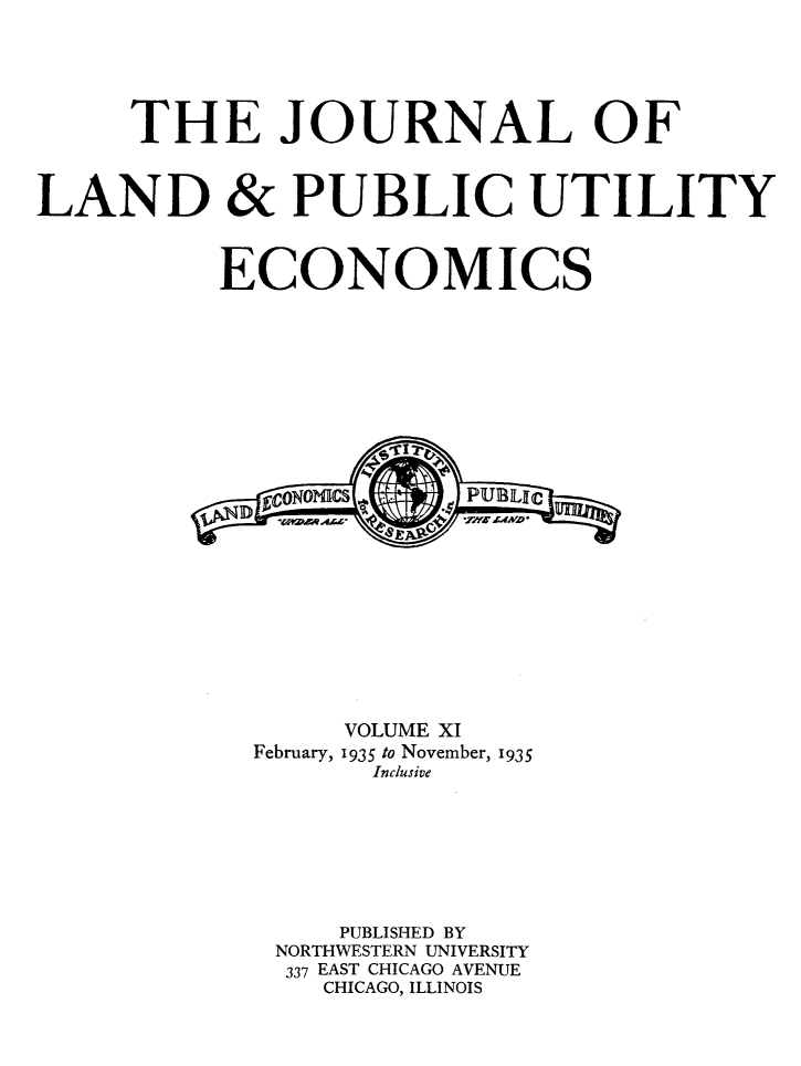 handle is hein.journals/jlpue11 and id is 1 raw text is: THE JOURNAL OF
LAND & PUBLIC UTILITY
ECONOMICS
VOLUME XI
February, 1935 to November, 1935
Inclusive
PUBLISHED BY
NORTHWESTERN UNIVERSITY
337 EAST CHICAGO AVENUE
CHICAGO, ILLINOIS


