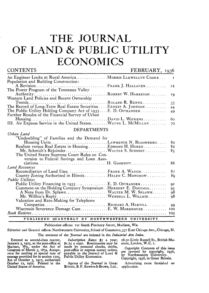 handle is hein.journals/jlpue12 and id is 1 raw text is: THE JOURNAL
OF LAND & PUBLIC UTILITY
ECONOMICS
CONTENTS                                                    FEBRUARY, 1936
An Engineer Looks at Rural America............... MORRIS LLEWELLYN COOKE . . .   I
Population and Building Construction:
A  Revision..................................FRANK  J. H ALLAUER..........  12
The Power Program of the Tennessee Valley
Authority........... .......................ROBERT W. HARBESON........ ...19
Western Land Policies and Recent Ownership
Trends.................................ROLAND R. RENNE............ .33
The Record of Long-Term Real Estate Securities . . .. ERNEST A. JoHNSON.......... 44
The Public Utility Holding Company Act of 1935. . . . E. D. OSTRANDER ............ . 49
Further Results of the Financial Survey of Urban
H ousing ....................................DAVID  L. W ICKENS............  60
III. Air Express Service in the United States........ WAYNE L. MCMIL LEN ........ ...70
DEPARTMENTS
Urban Land
Undoubling of Families and the Demand for
Housing Units...........................LAWRENCE N. BLOOMBERG . .      80
Realism versus Real Estate in Housing ......... EDMOND H. HOBEN........... 82
M r. Schmidt's Rejoinder. ...................W ALTER S. SCHMIDT..........  85
The United States Supreme Court Rules on Con-
version to Federal Savings and Loan Asso-
ciations.................................H .  G oOD srrr.................  86
Land Resources
Reconciliation of Land Uses................... FRANK A. WAUGH............ ....87
County Zoning Authorized in Illinois ........... HELEN C. MONCHOW......... 89
Public Utilities
Public Utility Financing in 1935 - .  . - .  . . .. ..  . E. D. OSTRANDER ............ . 91
Comment on the Holding Company Symposium.. HERBERT E. DOUGALL........ 95
A Note from Dr. Splawn.................... WALTER M. W. SPLAWN....... .98
M r. W illkie's Reply  . ....................... W ENDELL L. WILLKIE......... ... 98
Valuation and Rate-Making for Telephone
Companies..............................RICHARD   A. HARvILL.........   99
Wisconsin Severance Damage Case............. E. W. MOREHOUSE ........... .102
Book Reviews........................................................... 105
PUBLISHED QUARTERLY BY NORTHWESTERN UNIVERSITY
Publication offices: 121 South Pinckney Street, Madison, Wis.
Editorial and General offices: Northwestern University, School of Commerce,337 East Chicago Ave., Chicago, Ill.
The contents of the Journal are indexed in the Industrial Arts Index.
Entered as second-class matter,  Subscription Rates: $5 a year; 28-30 Little Russell St., British Mu-
January 5, 1925, at the post-office at $1.25 a copy. Remittances may be seum, London, W. C. i.
Madison, Wis., under the Act of made by personal checks, drafts,  Copyright: Contents of this issue
Congress of March 3, 1879. Accept- post-office or express money orders, aopyriveted bco  ofgt iss6
ance for mailing at special rate of payable to the Journal of Land &  ay cortwesten  n  ersit 193,
postage provided for in section 1103, Public Utility Economics.  Copyright, 1936, in Great Britain.
Act of October 3, 1917, authorized
October 12, 1922. Printed in the  Agents of the Journal in Great  Advertising rates furnished on
United States of America.   Britain, B. F. Stevens& Brown, Ltd., application.


