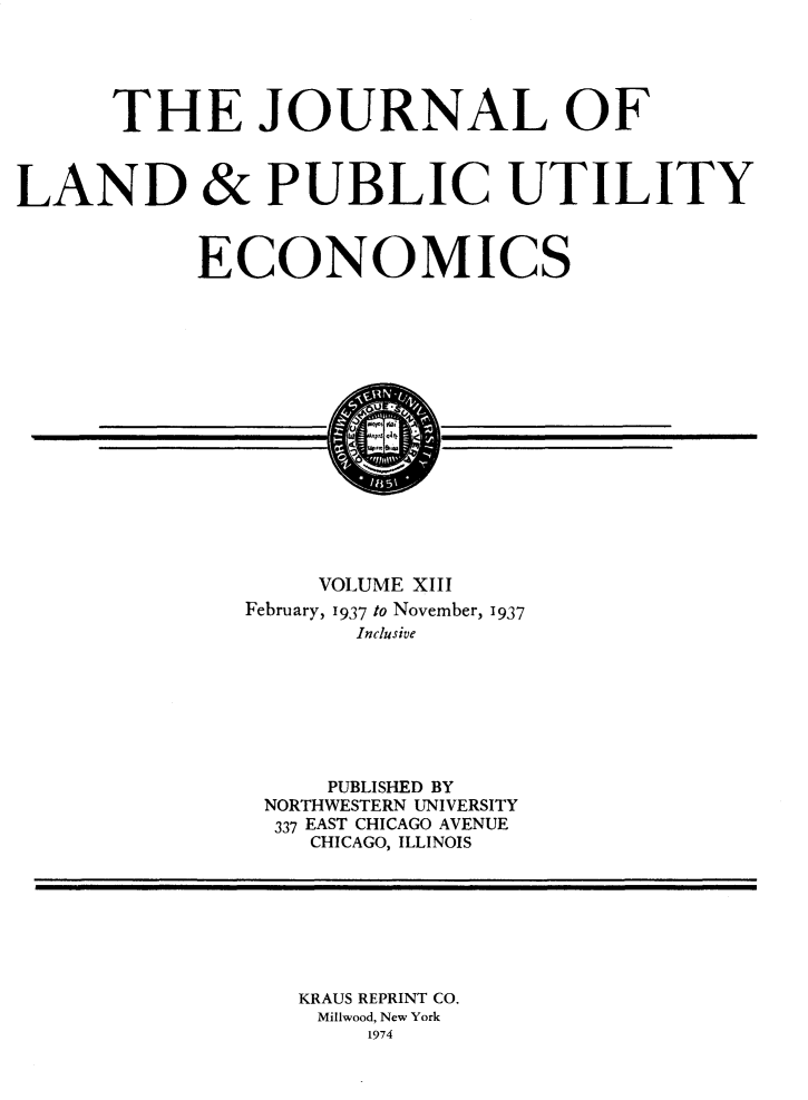 handle is hein.journals/jlpue13 and id is 1 raw text is: THE JOURNAL OF
LAND & PUBLIC UTILITY
ECONOMICS
VOLUME XIII
February, 1937 to November, 1937
Inclusive
PUBLISHED BY
NORTHWESTERN UNIVERSITY
337 EAST CHICAGO AVENUE
CHICAGO, ILLINOIS

KRAUS REPRINT CO.
Millwood, New York
1974


