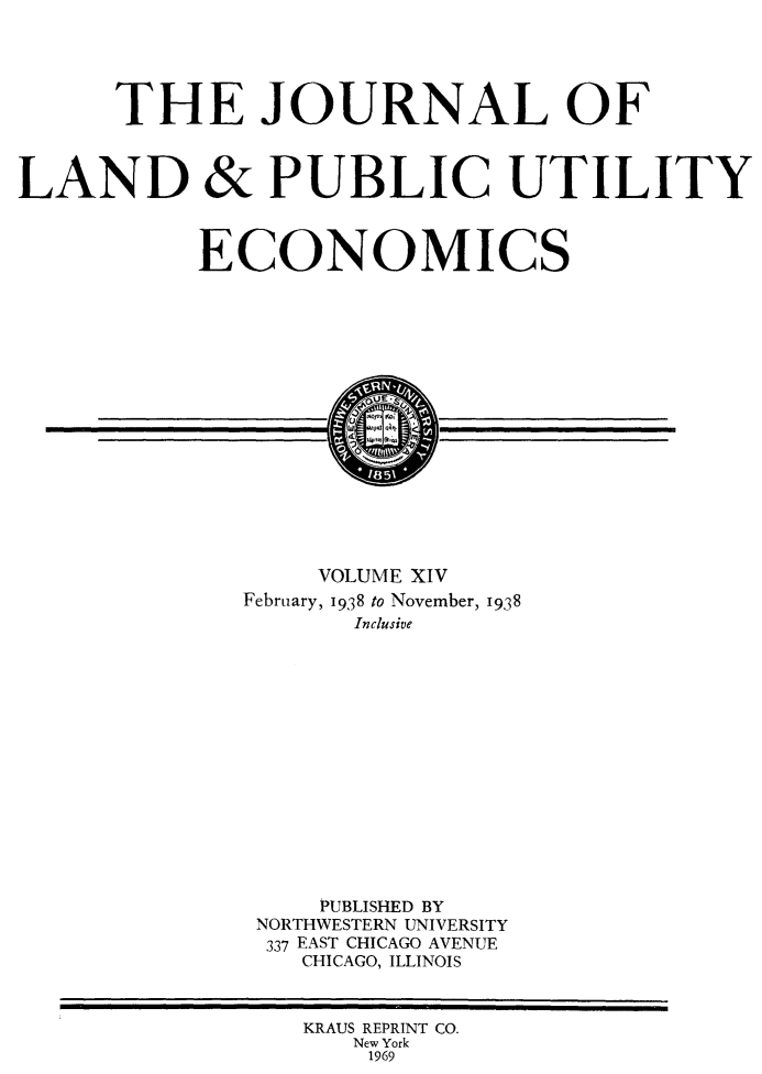 handle is hein.journals/jlpue14 and id is 1 raw text is: THE JOURNAL OF
LAND & PUBLIC UTILITY
ECONOMICS
VOLUME XIV
February, 1938 to November, 1938
Inclusive
PUBLISHED BY
NORTHWESTERN UNIVERSITY
337 EAST CHICAGO AVENUE
CHICAGO, ILLINOIS
KRAUS REPRINT CO.
New York
1969


