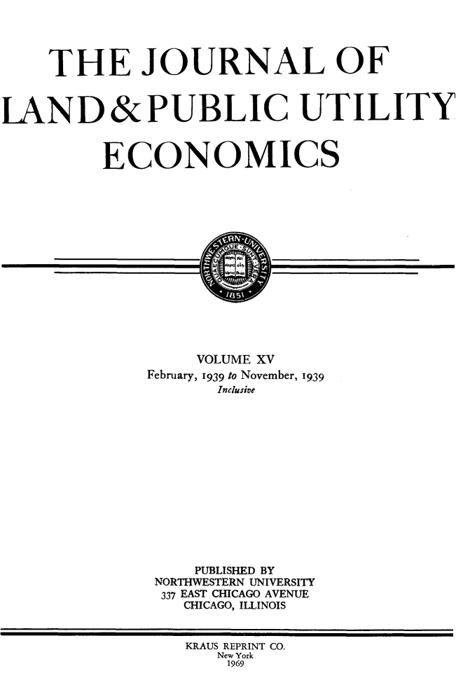 handle is hein.journals/jlpue15 and id is 1 raw text is: THE JOURNAL OF
LAND&PUBLIC UTILITY
ECONOMICS
VOLUME XV
February, 1939 to November, 1939
Inclusive
PUBLISHED BY
NORTHWESTERN UNIVERSITY
337 EAST CHICAGO AVENUE
CHICAGO, ILLINOIS
KRAUS REPRINT CO.
New York
1969



