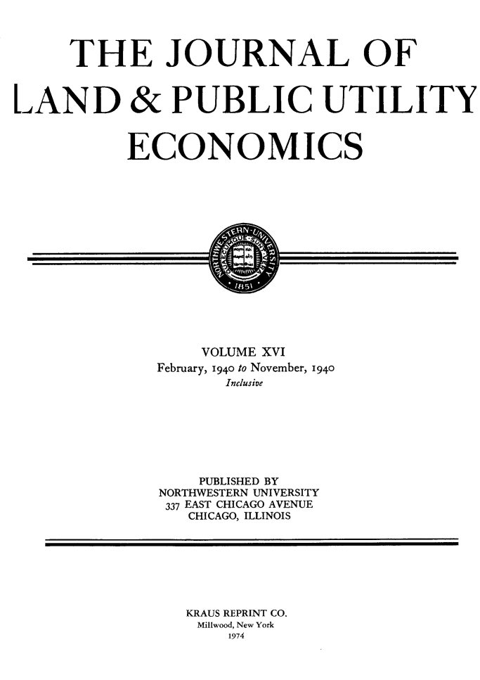handle is hein.journals/jlpue16 and id is 1 raw text is: THE JOURNAL OF
LAND & PUBLIC UTILITY
ECONOMICS
VOLUME XVI
February, 1940 to November, 1940
Inclusive

PUBLISHED BY
NORTHWESTERN UNIVERSITY
337 EAST CHICAGO AVENUE
CHICAGO, ILLINOIS

KRAUS REPRINT CO.
Millwood, New York
1974



