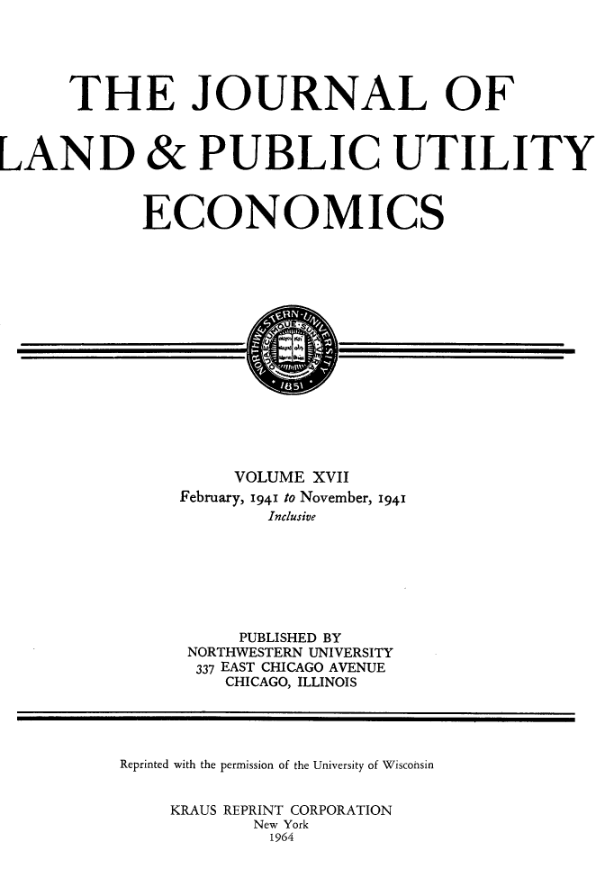 handle is hein.journals/jlpue17 and id is 1 raw text is: THE JOURNAL OF
LAND & PUBLIC UTILITY
ECONOMICS
VOLUME XVII
February, 1941 to November, 1941
Inclusive
PUBLISHED BY
NORTHWESTERN UNIVERSITY
337 EAST CHICAGO AVENUE
CHICAGO, ILLINOIS
Reprinted with the permission of the University of Wisconsin
KRAUS REPRINT CORPORATION
New York
1964


