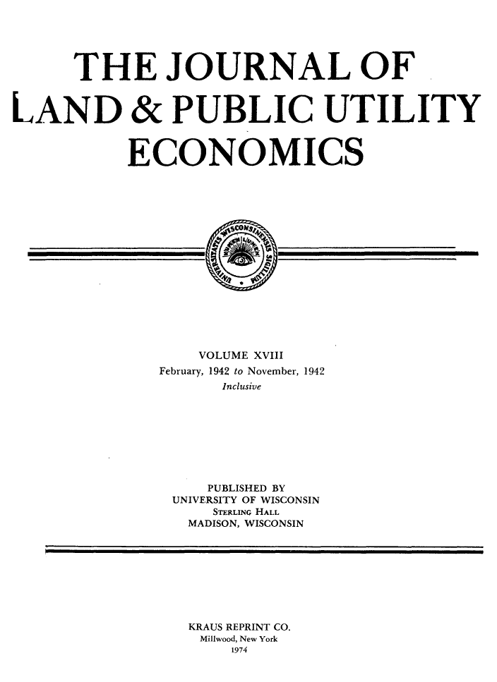 handle is hein.journals/jlpue18 and id is 1 raw text is: THE JOURNAL OF
LAND & PUBLIC UTILITY
ECONOMICS
VOLUME XVIII
February, 1942 to November, 1942
Inclusive
PUBLISHED BY
UNIVERSITY OF WISCONSIN
STERAINNG HALL
MADISON, WISCONSIN

KRAUS REPRINT CO.
Mil9wood, New York
1974


