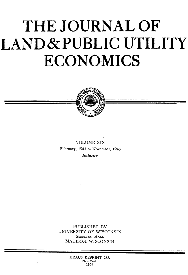 handle is hein.journals/jlpue19 and id is 1 raw text is: THE JOURNAL OF
LAND& PUBLIC UTILITY
ECONOMICS
VOLUME XIX
February, 1943 to November, 1943
Inclusive
PUBLISHED BY
UNIVERSITY OF WISCONSIN
STERLING HALL
MADISON, WISCONSIN
KRAUS REPRINT CO.
New York
1969


