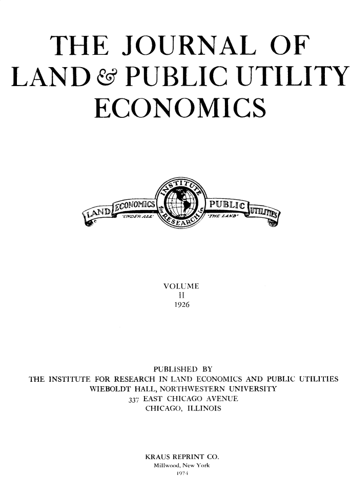 handle is hein.journals/jlpue2 and id is 1 raw text is: THE JOURNAL OF
LAND & PUBLIC UTILITY
ECONOMICS
ECON0M CS          PBI
VOLUME
II
1926
PUBLISHED BY
THE INSTITUTE FOR RESEARCH IN LAND ECONOMICS AND PUBLIC UTILITIES
WIEBOLDT HALL, NORTHWESTERN UNIVERSITY
337 EAST CHICAGO AVENUE
CHICAGO, ILLINOIS
KRAUS REPRINT CO.
Millwood, New York
19741


