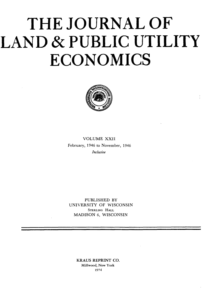 handle is hein.journals/jlpue22 and id is 1 raw text is: THE JOURNAL OF
LAND & PUBLIC UTILITY
ECONOMICS
VOLUME XXII
February, 1946 to November, 1946
Inclusive
PUBLISHED BY
UNIVERSITY OF WISCONSIN
STERLING HALL
MADISON 6, WISCONSIN

KRAUS REPRINT CO.
Mil9wood, New York
1974


