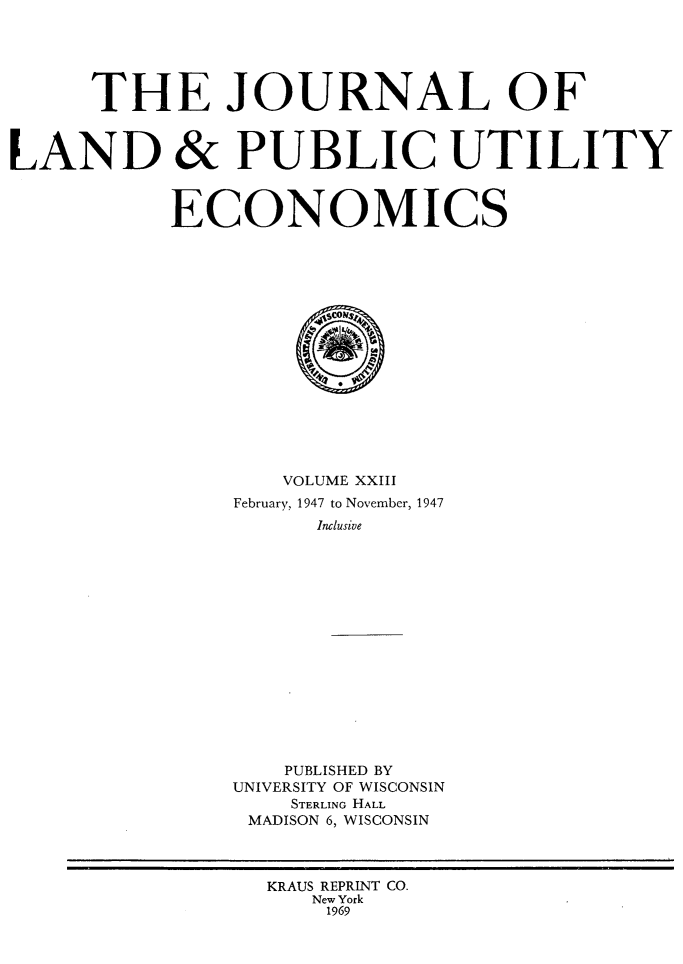 handle is hein.journals/jlpue23 and id is 1 raw text is: THE JOURNAL OF
LAND & PUBLIC UTILITY
ECONOMICS
VOLUME XXIII
February, 1947 to November, 1947
Inclusive
PUBLISHED BY
UNIVERSITY OF WISCONSIN
STERLING HALL
MADISON 6, WISCONSIN
KRAUS REPRINT CO.
New York
1969


