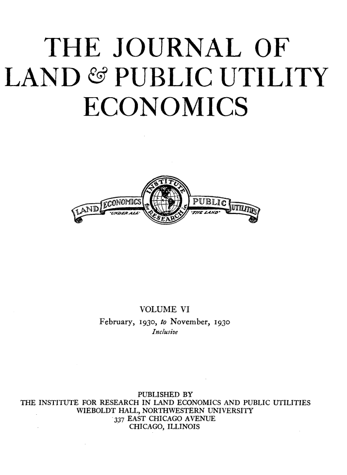 handle is hein.journals/jlpue6 and id is 1 raw text is: THE JOURNAL OF

LAND

PUBLIC UTILITY

ECONOMICS
cDNOICSPUBLgc
VOLUME VI
February, 1930, to November, 1930
Inclusive
PUBLISHED BY
THE INSTITUTE FOR RESEARCH IN LAND ECONOMICS AND PUBLIC UTILITIES
WIEBOLDT HALL, NORTHWESTERN UNIVERSITY
337 EAST CHICAGO AVENUE
CHICAGO, ILLINOIS


