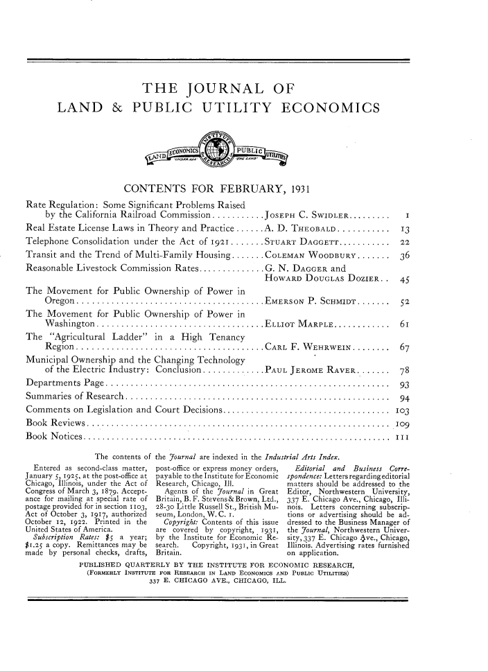 handle is hein.journals/jlpue7 and id is 1 raw text is: THE JOURNAL OF
LAND & PUBLIC UTILITY ECONOMICS
grNNIS.       PUBLIC
CONTENTS FOR FEBRUARY, 1931
Rate Regulation: Some Significant Problems Raised
by the California Railroad Commission ........... JOSEPH C. SWIDLER............  I
Real Estate License Laws in Theory and Practice ...... A. D. THEOBALD ........... . 13
Telephone Consolidation under the Act of 1921 . . . .... STUART DAGGETT...........  22
Transit and the Trend of Multi-Family Housing ....... COLEMAN WOODBURY....... 36
Reasonable Livestock Commission Rates.............. G. N. DAGGER and
HOWARD DOUGLAS DOZIER. . 45
The Movement for Public Ownership of Power in
Oregon.......................................EMERSON       P. SCHMIDT........   52
The Movement for Public Ownership of Power in
W ashington...................................ELLIOT     M ARPLE............    6I
The Agricultural Ladder in a High Tenancy
Region  .......................................CARL    F. W EHRWEIN.........    67
Municipal Ownership and the Changing Technology
of the Electric Industry: Conclusion .............PAUL JEROME RAVER....... ...78
Departments Page ...........................................................        93
Summaries of Research  .......................................................      94
Comments on Legislation and Court Decisions ................................. 103
B ook  R eview s ...............................................................   109
Book Notices................... ........................................... I
The contents of the Yournal are indexed in the Industrial Arts Index.
Entered as second-class matter, post-office or express money orders,  Editorial and Business Corre-
January 5, 1925, at the post-office at payable to the Institute for Economic spondence: Letters regarding editorial
Chicago, Illinois, under the Act of Research, Chicago, Ill.  matters should be addressed to the
Congress of March 3, 1879. Accept-  Agents of the journal in Great Editor, Northwestern University,
ance for mailing at special rate of Britain, B.F. Stevens& Brown, Ltd., 337 E. Chicago Ave., Chicago, Illi-
postage provided for in section 1103, 28-30 Little Russell St., British Mu- nois. Letters concerning subscrip-
Act of October 3, 1917, authorized seum, London, W. C. I.  tions or advertising should be ad-
October 12, 1922. Printed in the  Copyright: Contents of this issue dressed to the Business Manager of
United States of America.    are covered by copyright, 1931, the Journal, Northwestern Univer-
Subscription Rates: $5 a year; by the Institute for Economic Re- sity, 337 E. Chicago 4ve., Chicago,
$1.25 a copy. Remittances may be search.  Copyright, 1931, in Great Illinois. Advertising rates furnished
made by personal checks, drafts, Britain.                  on application.
PUBLISHED QUARTERLY BY THE INSTITUTE FOR ECONOMIC RESEARCH,
(FORMERLY INSTITUTE FOR REsEARCH IN LAND ECONOMICS AND PUBLIC UITILTIES)
337 E. CHICAGO AVE., CHICAGO, ILL.


