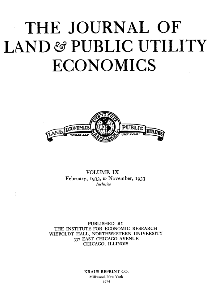 handle is hein.journals/jlpue9 and id is 1 raw text is: THE JOURNAL OF

LAND

&

PUBLIC UTILITY

ECONOMICS
VOLUME IX
February, 1933, to November, 1933
Inclusive
PUBLISHED BY
THE INSTITUTE FOR ECONOMIC RESEARCH
WIEBOLDT HALL, NORTHWESTERN UNIVERSITY
337 EAST CHICAGO AVENUE
CHICAGO, ILLINOIS
KRAUS REPRINT CO.
Mil9wood, New York
1974


