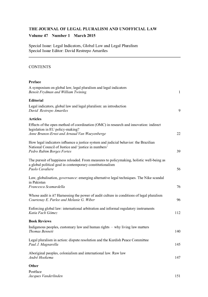 handle is hein.journals/jlpul2015 and id is 1 raw text is: 





THE   JOURNAL OF LEGAL PLURALISM AND UNOFFICIAL LAW
Volume   47   Number   1  March   2015

Special Issue: Legal Indicators, Global Law and Legal Pluralism
Special Issue Editor: David Restrepo Amariles



CONTENTS



Preface
A symposium  on global law, legal pluralism and legal indicators
Benoit Frydman and William Twining                                                     1

Editorial
Legal indicators, global law and legal pluralism: an introduction
David Restrepo Amariles                                                                9

Articles
Effects of the open method of coordination (OMC) in research and innovation: indirect
legislation in EU policy-making?
Anne Brunon-Ernst and Arnaud Van Waeyenberge                                          22

How  legal indicators influence a justice system and judicial behavior: the Brazilian
National Council of Justice and 'justice in numbers'
Pedro Rubim Borges Fortes                                                             39

The pursuit of happiness reloaded. From measures to policymaking, holistic well-being as
a global political goal in contemporary constitutionalism
Paolo Cavaliere                                                                       56

Law, globalisation, governance: emerging alternative legal techniques. The Nike scandal
in Pakistan
Francesca Scamardella                                                                 76

Whose  audit is it? Harnessing the power of audit culture in conditions of legal pluralism
Courtenay E. Parlee and Melanie G. Wiber                                              96

Enforcing global law: international arbitration and informal regulatory instruments
Katia Fach Gdmez                                                                     112

Book  Reviews
Indigenous peoples, customary law and human rights - why living law matters
Thomas  Bennett                                                                      140

Legal pluralism in action: dispute resolution and the Kurdish Peace Committee
Paul J. Magnarella                                                                   145

Aboriginal peoples, colonialism and international law. Raw law
Andre Hoekema                                                                        147

Other
Postface
Jacques Vanderlinden                                                                 151


