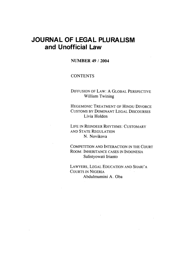 handle is hein.journals/jlpul49 and id is 1 raw text is: JOURNAL OF LEGAL PLURALISM
and Unofficial Law
NUMBER 49 / 2004
CONTENTS
DIFFUSION OF LAW: A GLOBAL PERSPECTIVE
William Twining
HEGEMONIC TREATMENT OF HINDU DIVORCE
CUSTOMS BY DOMINANT LEGAL DISCOURSES
Livia Holden
LIFE IN REINDEER RHYTHMS: CUSTOMARY
AND STATE REGULATION
N. Novikova
COMPETITION AND INTERACTION IN THE COURT
ROOM: INHERITANCE CASES IN INDONESIA
Sulistyowati Irianto
LAWYERS, LEGAL EDUCATION AND SHARI'A
COURTS IN NIGERIA
Abdulmumini A. Oba


