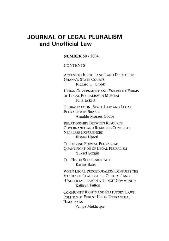 handle is hein.journals/jlpul50 and id is 1 raw text is: JOURNAL OF LEGAL PLURALISM
and Unofficial Law
NUMBER 50 / 2004
CONTENTS
ACCESS TO JUSTICE AND LAND DISPUTES IN
GHANA'S STATE COURTS
Richard C. Crook
URBAN GOVERNMENT AND EMERGENT FORMS
OF LEGAL PLURALISM IN MUMBAI
Julia Eckert
GLOBALIZATION, STATE LAW AND LEGAL
PLURALISM IN BRAZIL
Arnaldo Moraes Godoy
RELATIONSHIPS BETWEEN RESOURCE
GOVERNANCE AND RESOURCE CONFLICT:
NEPALESE EXPERIENCES
Bishnu Upreti
THEORIZING FORMAL PLURALISM:
QUANTIFICATION OF LEGAL PLURALISM
Yiuksel Sezgin
THE HINDU SUCCESSION ACT
Karine Bates
WHEN LEGAL PROCEDURALISM CONFUSES THE
VALUES OF LEADERSHIP: 'OFFICIAL' AND
'UNOFFICIAL' LAW IN A TLINGIT COMMUNITY
Kathryn Fulton
COMMUNITY RIGHTS AND STATUTORY LAWS:
POLITICS OF FOREST USE IN UTTRANCHAL
HIMALAYAS
Pampa Mukherjee


