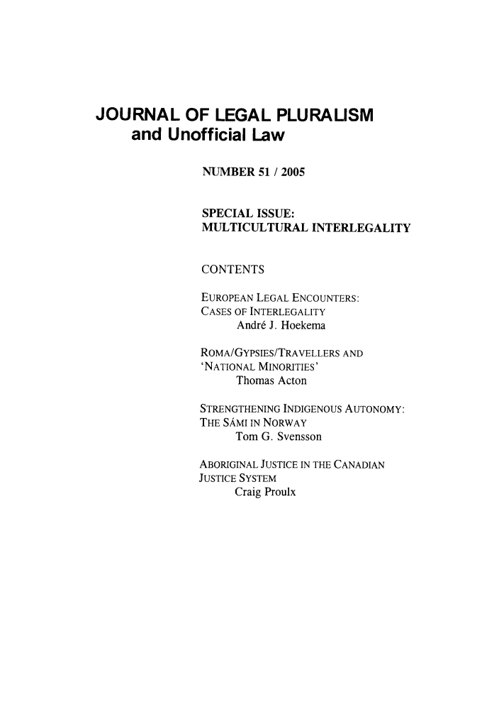 handle is hein.journals/jlpul51 and id is 1 raw text is: JOURNAL OF LEGAL PLURALISM
and Unofficial Law
NUMBER 51 / 2005
SPECIAL ISSUE:
MULTICULTURAL INTERLEGALITY
CONTENTS
EUROPEAN LEGAL ENCOUNTERS:
CASES OF INTERLEGALITY
Andr6 J. Hoekema
ROMA/GYPSIES/TRAVELLERS AND
'NATIONAL MINORITIES'
Thomas Acton
STRENGTHENING INDIGENOUS AUTONOMY:
THE SAMI IN NORWAY
Tom G. Svensson
ABORIGINAL JUSTICE IN THE CANADIAN
JUSTICE SYSTEM
Craig Proulx


