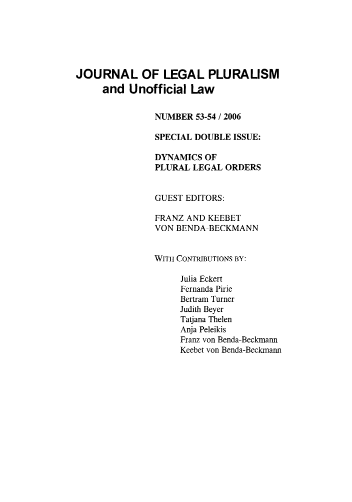 handle is hein.journals/jlpul54 and id is 1 raw text is: JOURNAL OF LEGAL PLURALISM
and Unofficial Law
NUMBER 53-54 / 2006
SPECIAL DOUBLE ISSUE:
DYNAMICS OF
PLURAL LEGAL ORDERS
GUEST EDITORS:
FRANZ AND KEEBET
VON BENDA-BECKMANN
WITH CONTRIBUTIONS BY:
Julia Eckert
Fernanda Pirie
Bertram Turner
Judith Beyer
Tatjana Thelen
Anja Peleikis
Franz von Benda-Beckmann
Keebet von Benda-Beckmann


