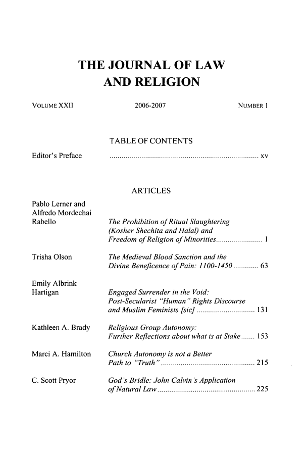 handle is hein.journals/jlrel22 and id is 1 raw text is: THE JOURNAL OF LAW
AND RELIGION

VOLUME XXII

2006-2007

TABLE OF CONTENTS

Editor's Preface

........................................................................      .  x v

ARTICLES

Pablo Lerner and
Alfredo Mordechai
Rabello
Trisha Olson
Emily Albrink
Hartigan
Kathleen A. Brady
Marci A. Hamilton
C. Scott Pryor

The Prohibition of Ritual Slaughtering
(Kosher Shechita and Halal) and
Freedom of Religion of Minorities ........................ I
The Medieval Blood Sanction and the
Divine Beneficence of Pain: 1100-1450 ...... 63
Engaged Surrender in the Void:
Post-Secularist Human  Rights Discourse
and  M uslim  Feminists [sic]  .............................. 131
Religious Group Autonomy.
Further Reflections about what is at Stake ....... 153
Church Autonomy is not a Better
P ath  to  Truth  .. ............................................... 2 15
God's Bridle: John Calvin 's Application
of  N atural Law  .................................................. 225

NUMBER I


