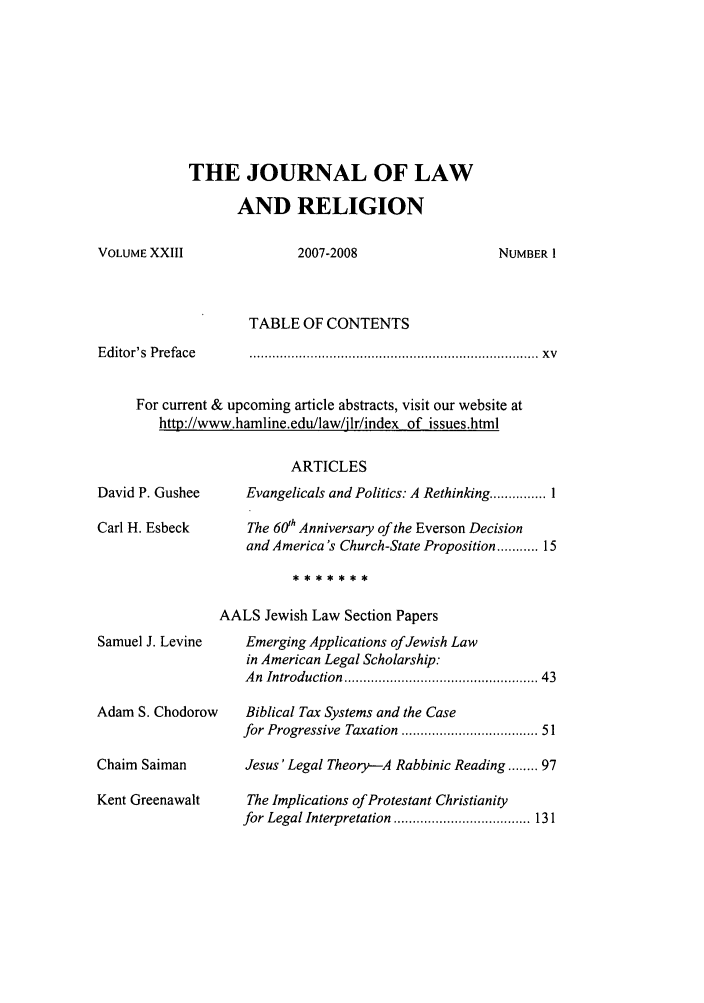 handle is hein.journals/jlrel23 and id is 1 raw text is: THE JOURNAL OF LAW
AND RELIGION

2007-2008

Editor's Preface

TABLE OF CONTENTS
............................................................................                X  v

For current & upcoming article abstracts, visit our website at
http://www.hamline.edu/law/jlr/index of issues.html
ARTICLES
David P. Gushee      Evangelicals and Politics. A Rethinking ........... I
Carl H. Esbeck        The 60th Anniversary of the Everson Decision
and America's Church-State Proposition ..... 15
AALS Jewish Law Section Papers
Samuel J. Levine     Emerging Applications of Jewish Law
in American Legal Scholarship:
An  Introduction  ............................................... 43
Adam S. Chodorow     Biblical Tax Systems and the Case
for Progressive Taxation ................................ 51
Chaim Saiman         Jesus' Legal Theory--A Rabbinic Reading ........ 97
Kent Greenawalt       The Implications of Protestant Christianity
for Legal Interpretation  .................................... 131

VOLUME XXIII

NUMBER I


