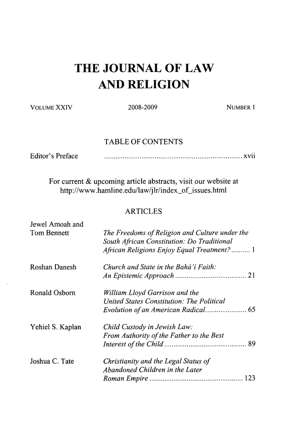 handle is hein.journals/jlrel24 and id is 1 raw text is: THE JOURNAL OF LAW
AND RELIGION

2008-2009

TABLE OF CONTENTS

Editor's Preface

.........................................................................   x v ii

For current & upcoming article abstracts, visit our website at
http://www.hamline.edu/law/jlr/index-of-issues.html
ARTICLES

Jewel Amoah and
Tom Bennett
Roshan Danesh
Ronald Osborn
Yehiel S. Kaplan
Joshua C. Tate

The Freedoms of Religion and Culture under the
South African Constitution: Do Traditional
African Religions Enjoy Equal Treatment? .......... I
Church and State in the Bahci 'i Faith:
An Epistemic Approach .................................  21
William Lloyd Garrison and the
United States Constitution: The Political
Evolution of an American Radical .................. 65
Child Custody in Jewish Law:
From Authority of the Father to the Best
Interest of  the  Child  ........................................ 89
Christianity and the Legal Status of
Abandoned Children in the Later
Rom an  E mpire  .................................................. 123

VOLUME XXIV

NUMBER 1


