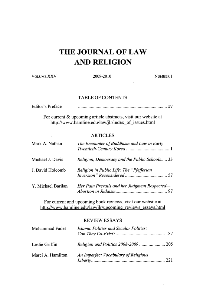 handle is hein.journals/jlrel25 and id is 1 raw text is: THE JOURNAL OF LAW
AND RELIGION

VOLUME XXV

2009-2010

NUMBER 1

TABLE OF CONTENTS
Editor's  Preface     .......................................................................  xv
For current & upcoming article abstracts, visit our website at
http://www.hamline.edu/law/jIr/index of issues.html
ARTICLES
Mark A. Nathan        The Encounter of Buddhism and Law in Early
Twentieth-Century  Korea  ..................................... 1
Michael J. Davis      Religion, Democracy and the Public Schools ..... 33
J. David Holcomb      Religion in Public Life: The Pfefferian
Inversion Reconsidered ................................. 57
Y. Michael Barilan    Her Pain Prevails and her Judgment Respected-
Abortion  in Judaism  ........................................ 97
For current and upcoming book reviews, visit our website at
http://www.hamline.edu/law/jlr/upcoming reviews essays.html

Mohammad Fadel
Leslie Griffin
Marci A. Hamilton

REVIEW ESSAYS
Islamic Politics and Secular Politics:
Can They Co-Exist? .......................................... 187
Religion and Politics 2008-2009 ...................... 205
An Imperfect Vocabulary of Religious
L iberty   ...............................................................  2 2 1


