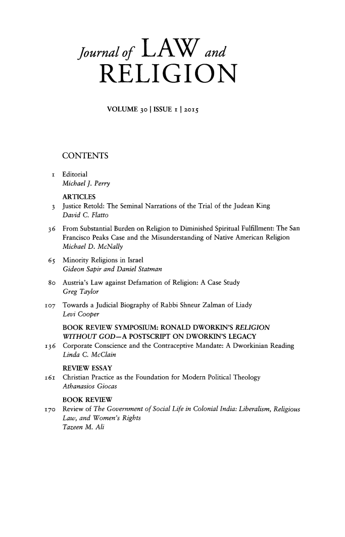 handle is hein.journals/jlrel30 and id is 1 raw text is: 





         Journal of LAWand


               RELIGION



                 VOLUME   30 | ISSUE 1 I 2015





     CONTENTS

  i  Editorial
     Michael J. Perry
     ARTICLES
  3  Justice Retold: The Seminal Narrations of the Trial of the Judean King
     David C. Flatto

 36  From Substantial Burden on Religion to Diminished Spiritual Fulfillment: The San
     Francisco Peaks Case and the Misunderstanding of Native American Religion
     Michael D. McNally

 65  Minority Religions in Israel
     Gideon Sapir and Daniel Statman

 8o  Austria's Law against Defamation of Religion: A Case Study
     Greg Taylor

107  Towards a Judicial Biography of Rabbi Shneur Zalman of Liady
     Levi Cooper
     BOOK  REVIEW  SYMPOSIUM:  RONALD   DWORKIN'S  RELIGION
     WITHOUT   GOD-A   POSTSCRIPT  ON DWORKIN'S   LEGACY
136  Corporate Conscience and the Contraceptive Mandate: A Dworkinian Reading
     Linda C. McClain

     REVIEW  ESSAY
161  Christian Practice as the Foundation for Modern Political Theology
     Athanasios Giocas

     BOOK  REVIEW
170  Review of The Government of Social Life in Colonial India: Liberalism, Religious
     Law, and Women's Rights
     Tazeen M. Ali


