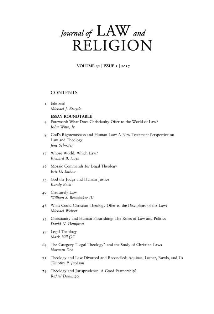 handle is hein.journals/jlrel32 and id is 1 raw text is: 






        Journal of LAWand


              RELIGION



                VOLUME   32 | ISSUE 1 |2017





    CONTENTS

 i  Editorial
    Michael J. Broyde

    ESSAY ROUNDTABLE
 4  Foreword: What Does Christianity Offer to the World of Law?
    John Witte, Jr.

 9  God's Righteousness and Human Law: A New Testament Perspective on
    Law and Theology
    Jens Schroter

17  Whose World, Which Law?
    Richard B. Hays

z6  Mosaic Commands for Legal Theology
    Eric G. Enlow

33  God the Judge and Human Justice
    Randy Beck

40  Creaturely Law
    William S. Brewbaker III

46  What Could Christian Theology Offer to the Disciplines of the Law?
    Michael Welker

53  Christianity and Human Flourishing: The Roles of Law and Politics
    David N. Hempton

59  Legal Theology
    Mark Hill QC

64  The Category Legal Theology and the Study of Christian Laws
    Norman Doe

71  Theology and Law Divorced and Reconciled: Aquinas, Luther, Rawls, and Us
    Timothy P. Jackson

79  Theology and Jurisprudence: A Good Partnership?
    Rafael Domingo


