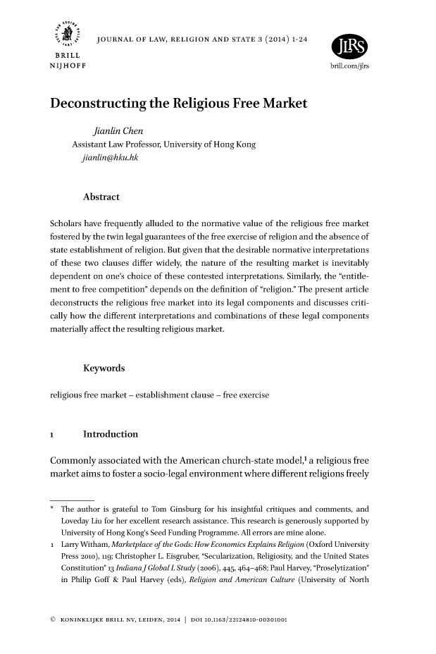 handle is hein.journals/jlrs3 and id is 1 raw text is: JOURNAL OF LAW, RELIGION AND STATE 3 (2014) 1-24
BRILL                                                               4
NIJHOFF                                                              brili.com/jIrs
Deconstructing the Religious Free Market
Jianlin Chen
Assistant Law Professor, University of Hong Kong
jianlin@hku.hk
Abstract
Scholars have frequently alluded to the normative value of the religious free market
fostered by the twin legal guarantees of the free exercise of religion and the absence of
state establishment of religion. But given that the desirable normative interpretations
of these two clauses differ widely, the nature of the resulting market is inevitably
dependent on one's choice of these contested interpretations. Similarly, the entitle-
ment to free competition depends on the definition of religion. The present article
deconstructs the religious free market into its legal components and discusses criti-
cally how the different interpretations and combinations of these legal components
materially affect the resulting religious market.
Keywords
religious free market - establishment clause - free exercise
I       Introduction
Commonly associated with the American church-state model,1 a religious free
market aims to foster a socio-legal environment where different religions freely
* The author is grateful to Tom Ginsburg for his insightful critiques and comments, and
Loveday Liu for her excellent research assistance. This research is generously supported by
University of Hong Kong's Seed Funding Programme. All errors are mine alone.
1 Larry Witham, Marketplace of the Gods: How Economics Explains Religion (Oxford University
Press 2010), 119; Christopher L. Eisgruber, Secularization, Religiosity, and the United States
Constitution 13 IndianaJGlobalL Study (2oo6), 445, 464-468; Paul Harvey, Proselytization
in Philip Goff & Paul Harvey (eds), Religion and American Culture (University of North

( KONINKLIJKE BRILL NV, LEIDEN, 2014 1 DOI 10.1163/22124810-00301001


