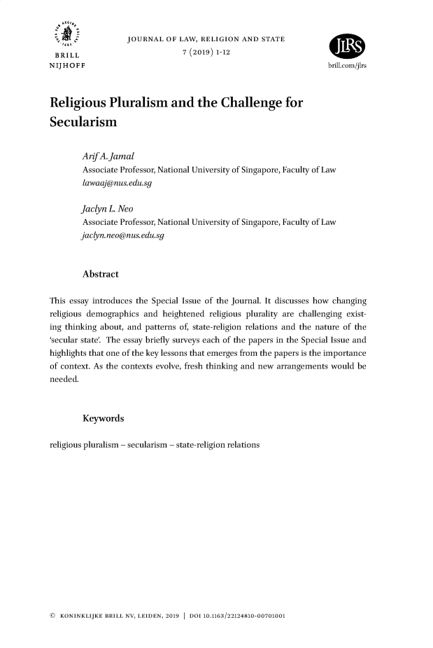 handle is hein.journals/jlrs7 and id is 1 raw text is: 


                   JOURNAL  OF LAW,  RELIGION AND  STATE
 BRILL                          7 (2019) 1-12                      4    3
NIJHOFF                                                            brill.com/jIrs



Religious Pluralism and the Challenge for

Secularism


        ArifA.Jamal
        Associate Professor, National University of Singapore, Faculty of Law
        lawaaj@nus.edu.sg

        Jaclyn L. Neo
        Associate Professor, National University of Singapore, Faculty of Law
        jaclyn.neo@nus.edu.sg



        Abstract

This essay introduces the Special Issue of the Journal. It discusses how changing
religious demographics and heightened  religious plurality are challenging exist-
ing thinking about, and patterns of, state-religion relations and the nature of the
'secular state'. The essay briefly surveys each of the papers in the Special Issue and
highlights that one of the key lessons that emerges from the papers is the importance
of context. As the contexts evolve, fresh thinking and new arrangements would be
needed.



        Keywords

religious pluralism - secularism - state-religion relations


@ KONINKLIJKE BRILL NV, LEIDEN, 2019  DOI 10.1163/22124810-00701001


