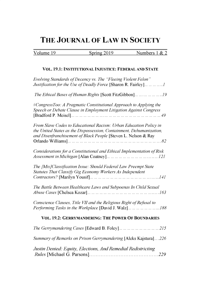 handle is hein.journals/jls19 and id is 1 raw text is: 






   THE JOURNAL OF LAW IN SOCIETY

Volume 19                 Spring 2019           Numbers 1 & 2


    VOL. 19.1: INSTITUTIONAL INJUSTICE: FEDERAL AND STATE

Evolving Standards ofDecency vs. The Fleeing Violent Felon
Justification for the Use of Deadly Force [Sharon R. Fairley] . ........1.. I

The Ethical Bases of Human Rights [Scott FitzGibbon] ...... ........ 19

#CongressToo: A Pragmatic Constitutional Approach to Applying the
Speech or Debate Clause in Employment Litigation Against Congress
[Bradford P. M eisel] ............................................. ...... ...... ..... 49

From Slave Codes to Educational Racism: Urban Education Policy in
the United States as the Dispossession, Containment, Dehumanization,
and Disenfranchisement of Black People [Steven L. Nelson & Ray
O rlando W illiam s] ...................... .... ...  .......  .. . ...........  ...... . 82

Considerations for a Constitutional and Ethical Implementation of Risk
Assessment in M ichigan  [Alan  Coatney] ....................................... 121

The lMis]Classificaiton Issue: Should Federal Law Preempt State
Statutes That Classify Gig Economy Workers As Independent
Contractors? [M arilyn  Y ousif] ... ................................... ........... 141

The Battle Between Healthcare Laws and Subpoenas In Child Sexual
A buse Cases [Chelsea  K ozar] .............................. ......... . ...... ... . 163
Conscience Clauses, Title VII and the Religious Right of Refusal to
Performing Tasks in the Workplace [David J. Walz] ................... 188

    VOL. 19.2: GERRYMANDERING: THE POWER OF BOUNDARIES

The Gerrymandering Cases [Edward B. Foley] ............................. 215

Summary of Remarks on Prison Gerrymandering [Aleks Kaj stura] ....226

Justin Denied. Equity, Elections, And Remedial Redistricting
Rules  [M ichael G . Parsons] .......................................... 229



