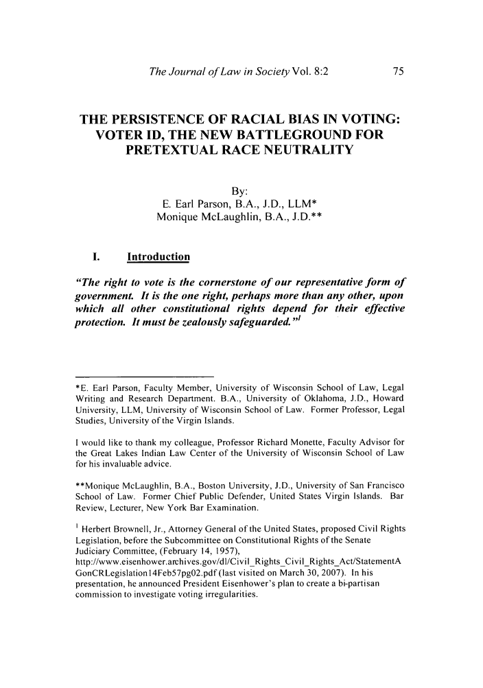 handle is hein.journals/jls8 and id is 217 raw text is: The Journal of Law in Society Vol. 8:2

THE PERSISTENCE OF RACIAL BIAS IN VOTING:
VOTER ID, THE NEW BATTLEGROUND FOR
PRETEXTUAL RACE NEUTRALITY
By:
E. Earl Parson, B.A., J.D., LLM*
Monique McLaughlin, B.A., J.D.**
I.     Introduction
The right to vote is the cornerstone of our representative form of
government. It is the one right, perhaps more than any other, upon
which all other constitutional rights depend for their effective
protection. It must be zealously safeguarded.'
*E. Earl Parson, Faculty Member, University of Wisconsin School of Law, Legal
Writing and Research Department. B.A., University of Oklahoma, J.D., Howard
University, LLM, University of Wisconsin School of Law. Former Professor, Legal
Studies, University of the Virgin Islands.
I would like to thank my colleague, Professor Richard Monette, Faculty Advisor for
the Great Lakes Indian Law Center of the University of Wisconsin School of Law
for his invaluable advice.
**Monique McLaughlin, B.A., Boston University, J.D., University of San Francisco
School of Law. Former Chief Public Defender, United States Virgin Islands. Bar
Review, Lecturer, New York Bar Examination.
1 Herbert Brownell, Jr., Attorney General of the United States, proposed Civil Rights
Legislation, before the Subcommittee on Constitutional Rights of the Senate
Judiciary Committee, (February 14, 1957),
http://www.eisenhower.archives.gov/dl/CivilRightsCivilRightsAct/StatementA
GonCRLegislation 14Feb57pgO2.pdf (last visited on March 30, 2007). In his
presentation, he announced President Eisenhower's plan to create a bi-partisan
commission to investigate voting irregularities.


