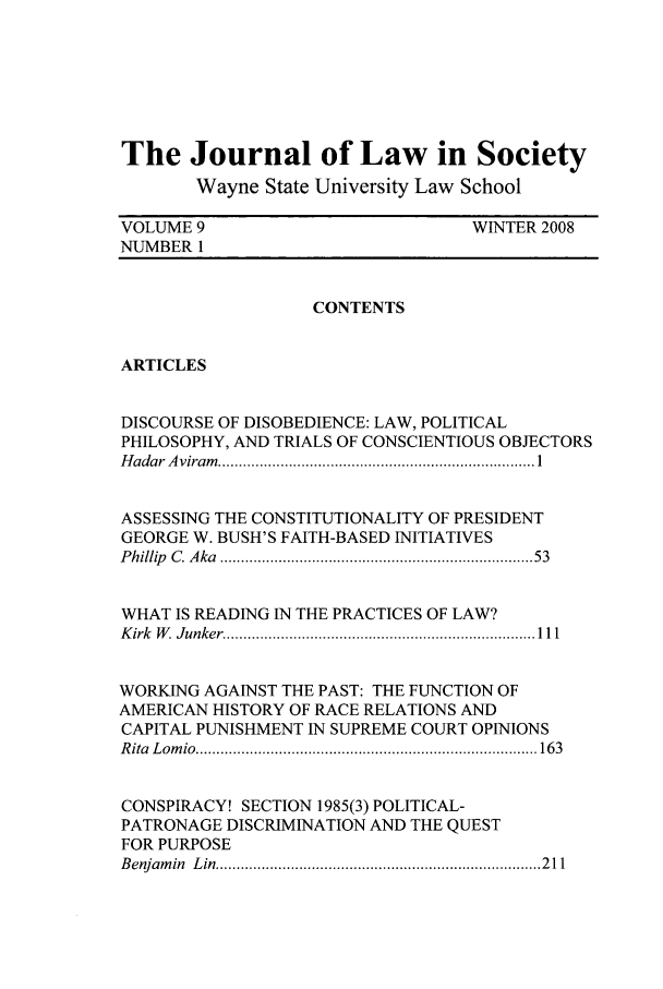 handle is hein.journals/jls9 and id is 1 raw text is: The Journal of Law in Society
Wayne State University Law School
VOLUME 9                                WINTER 2008
NUMBER 1
CONTENTS
ARTICLES
DISCOURSE OF DISOBEDIENCE: LAW, POLITICAL
PHILOSOPHY, AND TRIALS OF CONSCIENTIOUS OBJECTORS
H adar A viram   ............................................................................ 1
ASSESSING THE CONSTITUTIONALITY OF PRESIDENT
GEORGE W. BUSH'S FAITH-BASED INITIATIVES
P hillip  C . A ka  .....................................................................   53
WHAT IS READING IN THE PRACTICES OF LAW?
K irk  W   Junker  .......................................................................... 111
WORKING AGAINST THE PAST: THE FUNCTION OF
AMERICAN HISTORY OF RACE RELATIONS AND
CAPITAL PUNISHMENT IN SUPREME COURT OPINIONS
R ita  L om io  .................................................................................. 163
CONSPIRACY! SECTION 1985(3) POLITICAL-
PATRONAGE DISCRIMINATION AND THE QUEST
FOR PURPOSE
B enjam in  L in  .............................................................................. 2 11


