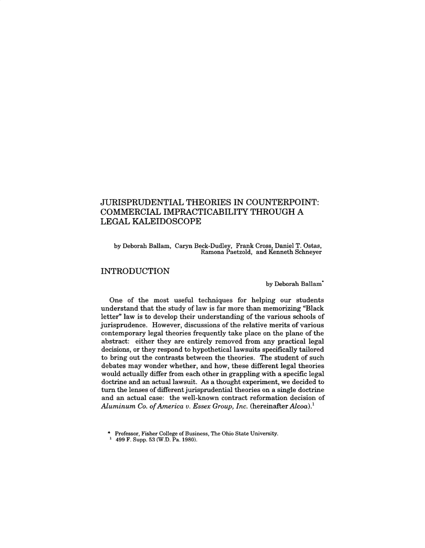 handle is hein.journals/jlse15 and id is 1 raw text is: 

























JURISPRUDENTIAL THEORIES IN COUNTERPOINT:
COMMERCIAL IMPRACTICABILITY THROUGH A
LEGAL KALEIDOSCOPE


    by Deborah Ballam, Caryn Beck-Dudley, Frank Cross, Daniel T. Ostas,
                            Ramona Paetzold, and Kenneth Schneyer

INTRODUCTION
                                              by Deborah Ballam

   One  of the most  useful techniques for helping our students
understand that the study of law is far more than memorizing Black
letter law is to develop their understanding of the various schools of
jurisprudence. However, discussions of the relative merits of various
contemporary legal theories frequently take place on the plane of the
abstract: either they are entirely removed from any practical legal
decisions, or they respond to hypothetical lawsuits specifically tailored
to bring out the contrasts between the theories. The student of such
debates may wonder whether, and how, these different legal theories
would actually differ from each other in grappling with a specific legal
doctrine and an actual lawsuit. As a thought experiment, we decided to
turn the lenses of different jurisprudential theories on a single doctrine
and  an actual case: the well-known contract reformation decision of
Aluminum   Co. ofAmerica v. Essex Group, Inc. (hereinafter Alcoa).'


* Professor, Fisher College of Business, The Ohio State University.
1 499 F. Supp. 53 (W.D. Pa. 1980).


